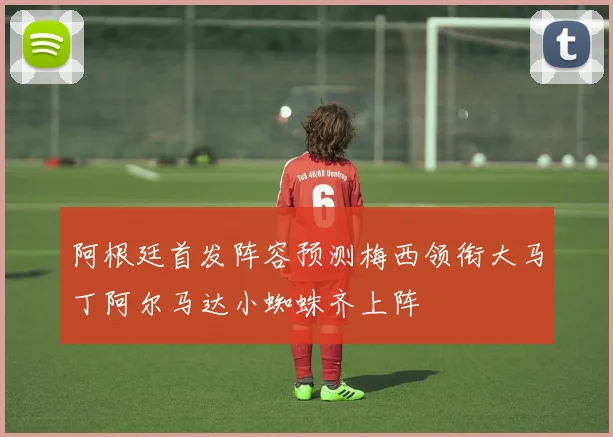 阿根廷首发阵容预测梅西领衔大马丁阿尔马达小蜘蛛齐上阵