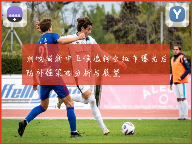 利物浦新中卫候选转会细节曝光后防补强策略分析与展望