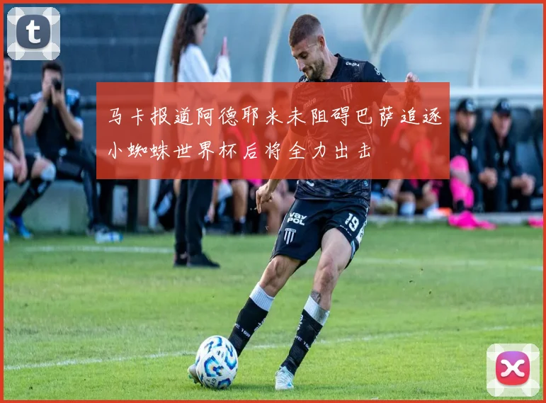 马卡报道阿德耶米未阻碍巴萨追逐小蜘蛛世界杯后将全力出击