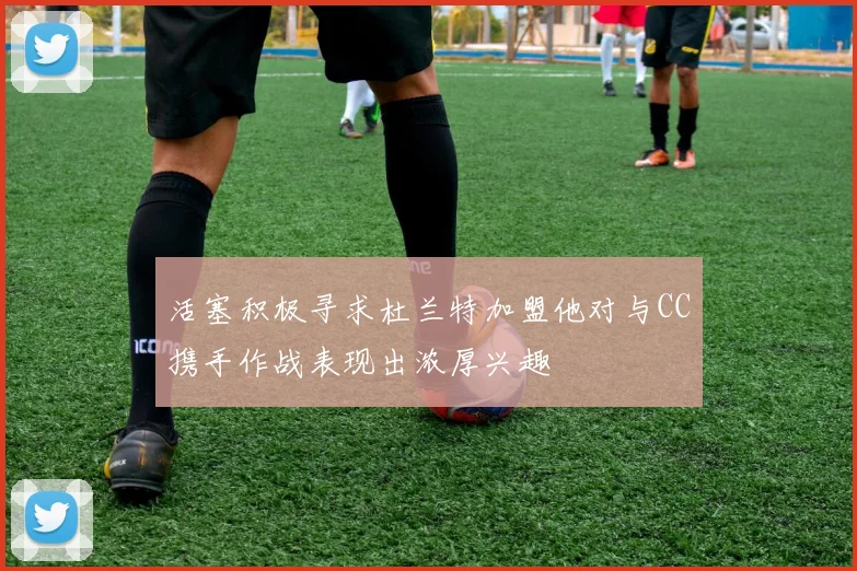活塞积极寻求杜兰特加盟他对与CC携手作战表现出浓厚兴趣
