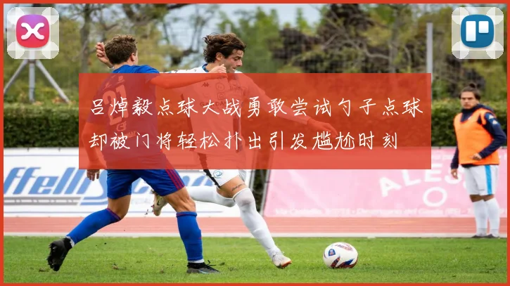 吕焯毅点球大战勇敢尝试勺子点球却被门将轻松扑出引发尴尬时刻