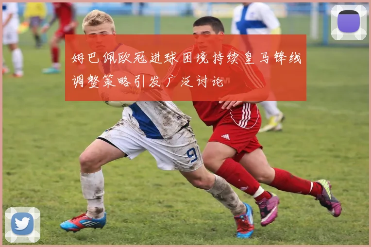 姆巴佩欧冠进球困境持续皇马锋线调整策略引发广泛讨论