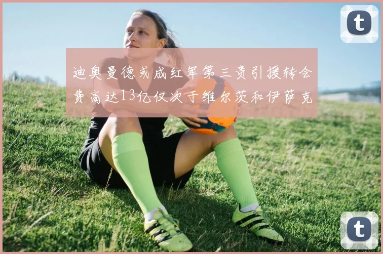 迪奥曼德或成红军第三贵引援转会费高达13亿仅次于维尔茨和伊萨克