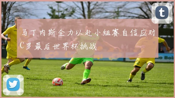 马丁内斯全力以赴小组赛自信应对C罗最后世界杯挑战