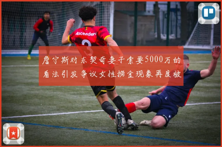 詹宁斯对东契奇妻子索要5000万的看法引发争议女性捞金现象再度被热议
