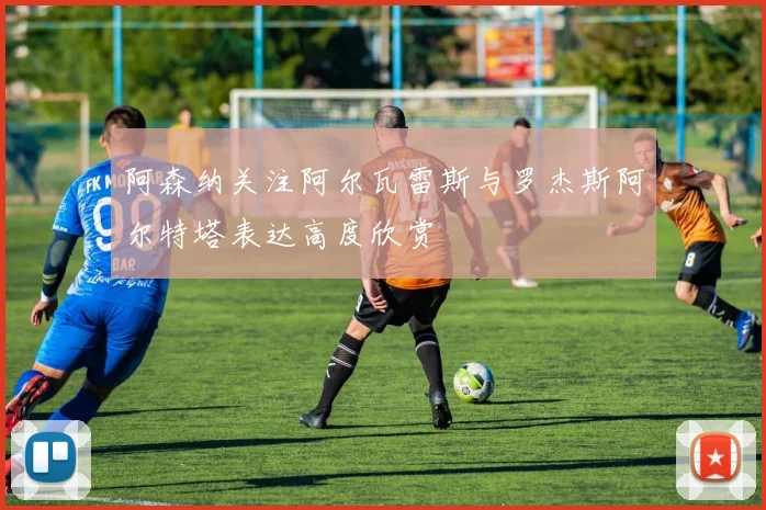 阿森纳关注阿尔瓦雷斯与罗杰斯阿尔特塔表达高度欣赏