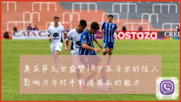 奥亚萨瓦尔盛赞18岁亚马尔的惊人影响力与对手制造混乱的能力