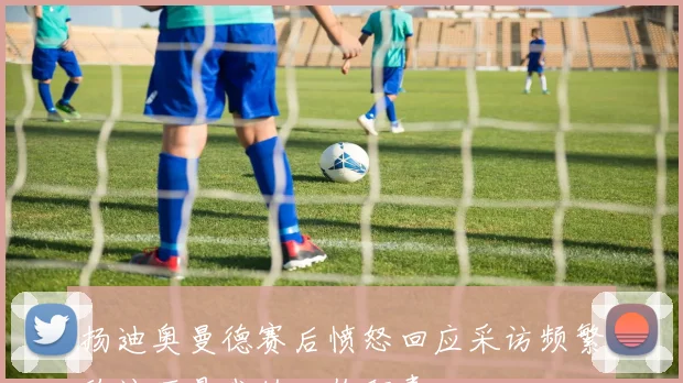 扬迪奥曼德赛后愤怒回应采访频繁称这不是我的工作职责