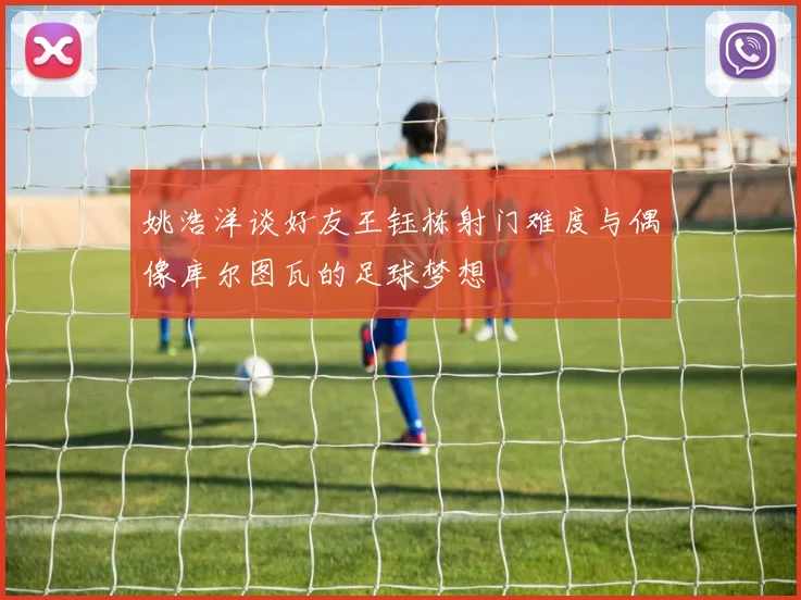 姚浩洋谈好友王钰栋射门难度与偶像库尔图瓦的足球梦想