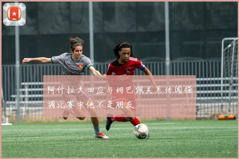 阿什拉夫回应与姆巴佩关系传闻强调比赛中他不是朋友