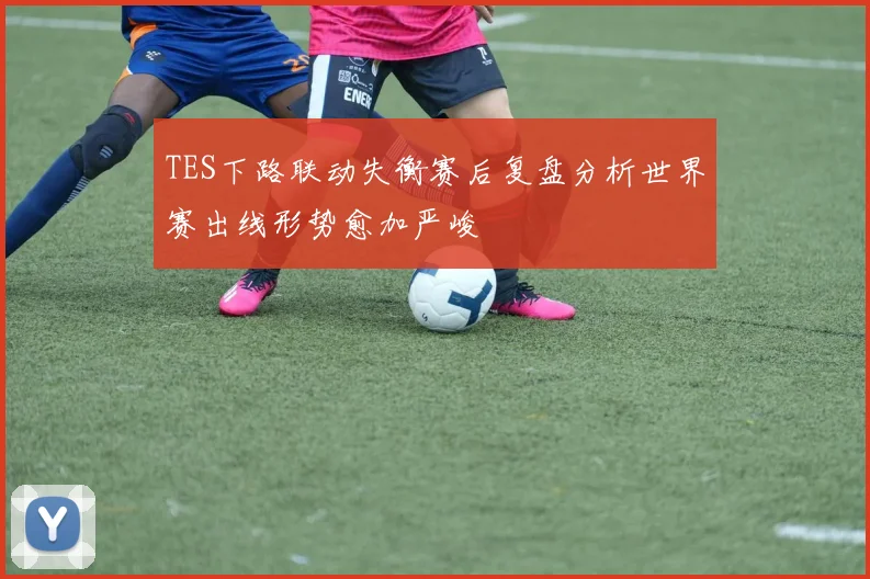 TES下路联动失衡赛后复盘分析世界赛出线形势愈加严峻