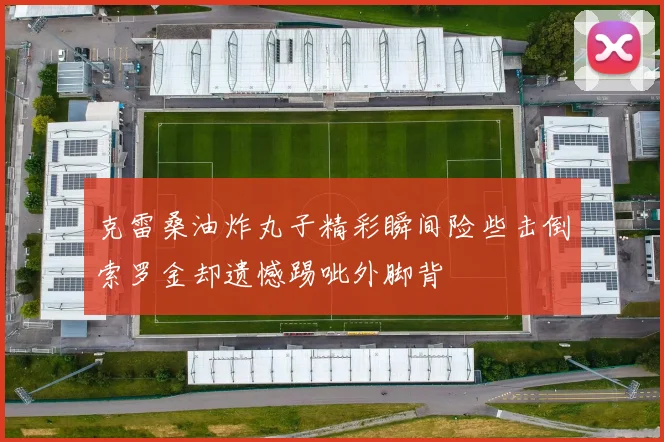 克雷桑油炸丸子精彩瞬间险些击倒索罗金却遗憾踢呲外脚背