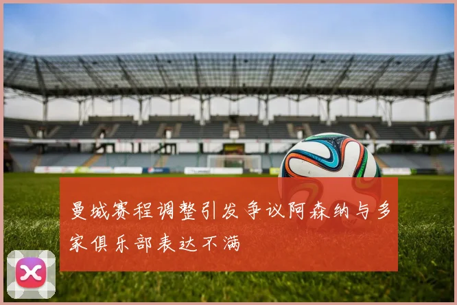 曼城赛程调整引发争议阿森纳与多家俱乐部表达不满