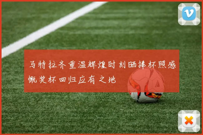 马特拉齐重温辉煌时刻晒捧杯照感慨奖杯回归应有之地