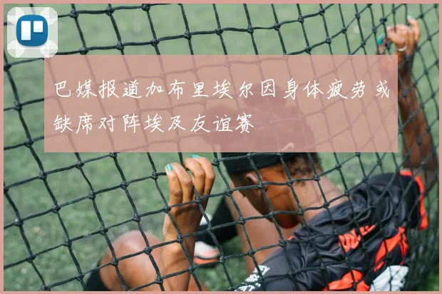 巴媒报道加布里埃尔因身体疲劳或缺席对阵埃及友谊赛