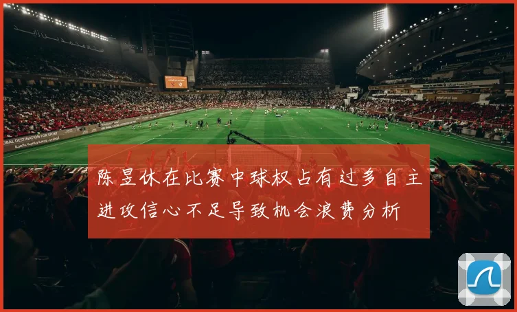 陈昱休在比赛中球权占有过多自主进攻信心不足导致机会浪费分析