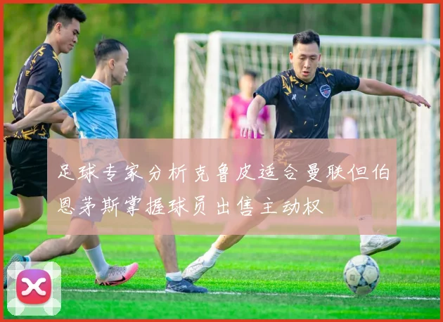 足球专家分析克鲁皮适合曼联但伯恩茅斯掌握球员出售主动权