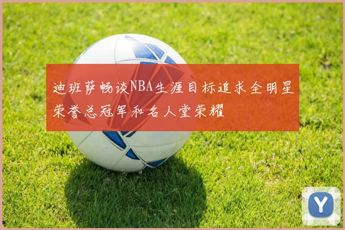 迪班萨畅谈NBA生涯目标追求全明星荣誉总冠军和名人堂荣耀