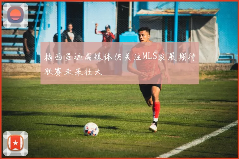 梅西虽远离媒体仍关注MLS发展期待联赛未来壮大
