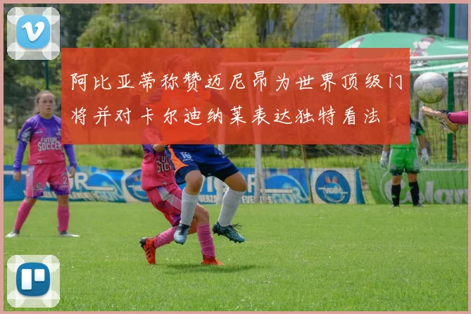 阿比亚蒂称赞迈尼昂为世界顶级门将并对卡尔迪纳莱表达独特看法