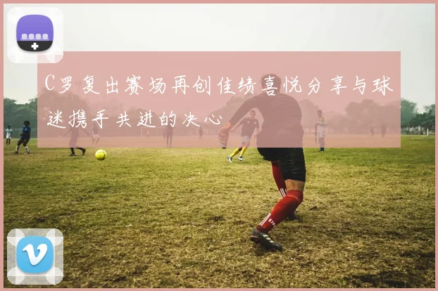 C罗复出赛场再创佳绩喜悦分享与球迷携手共进的决心