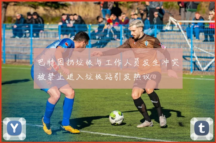 巴特因扔垃圾与工作人员发生冲突被禁止进入垃圾站引发热议