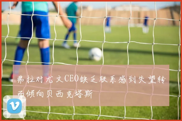 弗拉对尤文CEO缺乏联系感到失望转而倾向贝西克塔斯