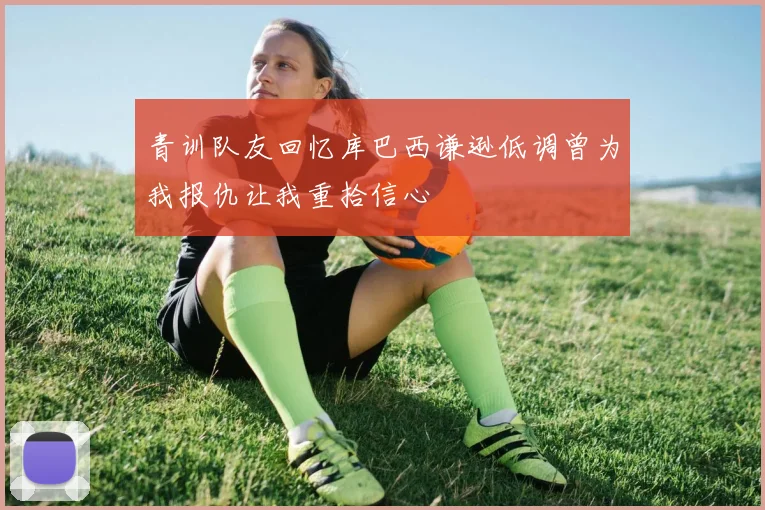 青训队友回忆库巴西谦逊低调曾为我报仇让我重拾信心