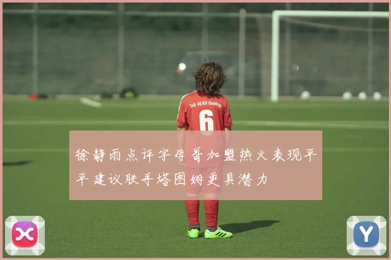 徐静雨点评字母哥加盟热火表现平平建议联手塔图姆更具潜力
