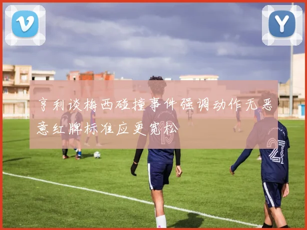 亨利谈梅西碰撞事件强调动作无恶意红牌标准应更宽松