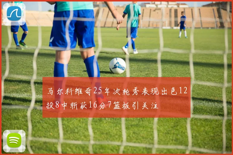 马尔科维奇25年次轮秀表现出色12投8中斩获16分7篮板引关注