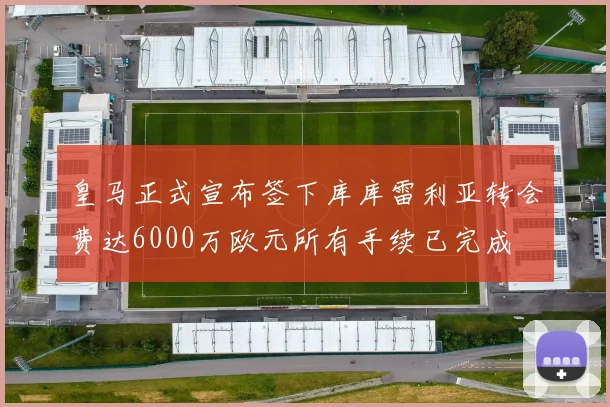 皇马正式宣布签下库库雷利亚转会费达6000万欧元所有手续已完成