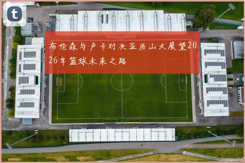 布伦森与卢卡对决亚历山大展望2026年篮球未来之路
