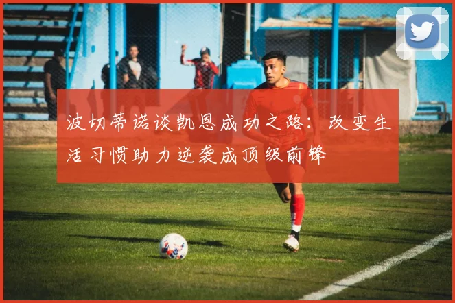 波切蒂诺谈凯恩成功之路：改变生活习惯助力逆袭成顶级前锋