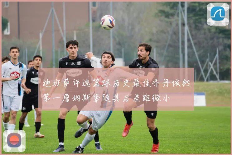 迪班萨评选篮球历史最佳乔丹依然第一詹姆斯紧随其后差距微小