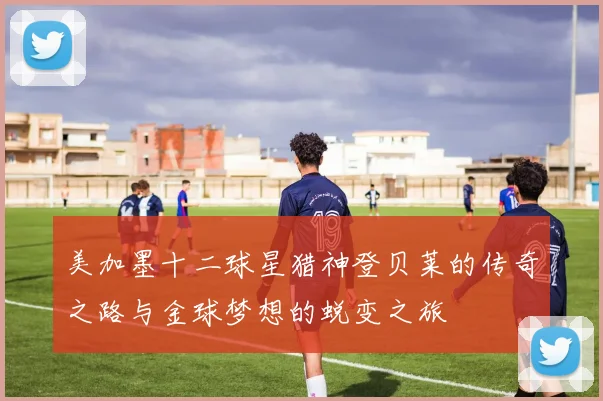 美加墨十二球星猎神登贝莱的传奇之路与金球梦想的蜕变之旅