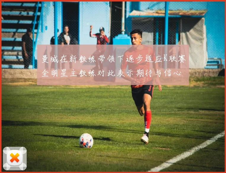 曼城在新教练带领下逐步适应K联赛全明星主教练对此表示期待与信心
