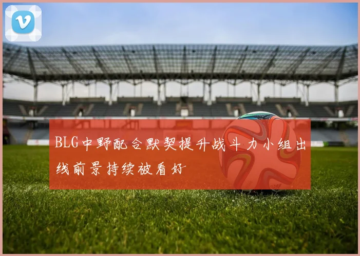 BLG中野配合默契提升战斗力小组出线前景持续被看好